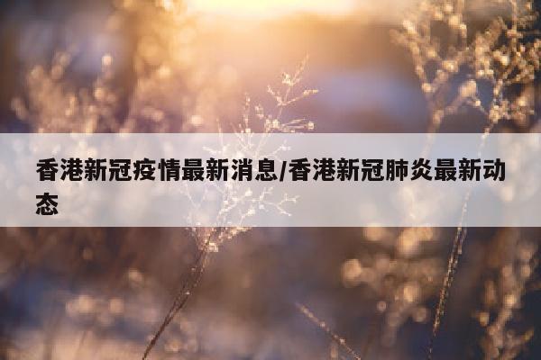 香港新冠疫情最新消息/香港新冠肺炎最新动态