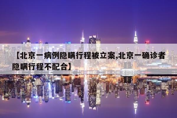 【北京一病例隐瞒行程被立案,北京一确诊者隐瞒行程不配合】