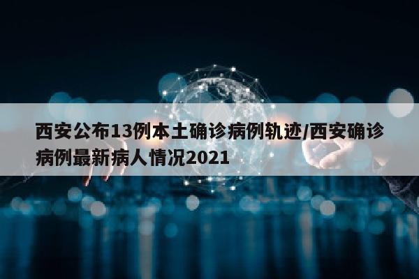 西安公布13例本土确诊病例轨迹/西安确诊病例最新病人情况2021