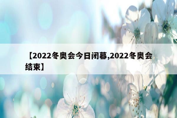 【2022冬奥会今日闭幕,2022冬奥会结束】