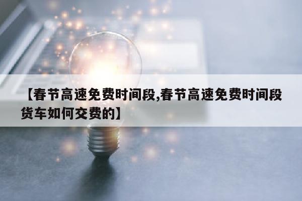 【春节高速免费时间段,春节高速免费时间段货车如何交费的】