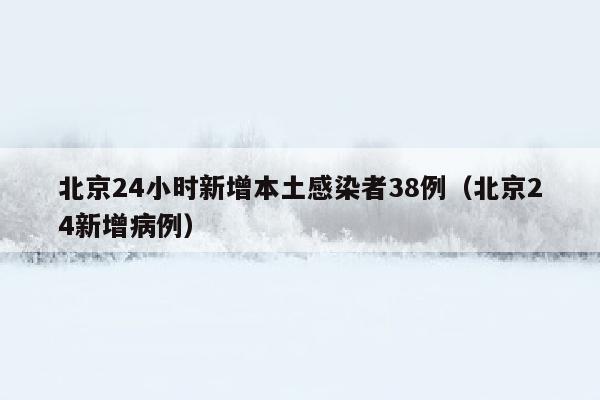 北京24小时新增本土感染者38例（北京24新增病例）