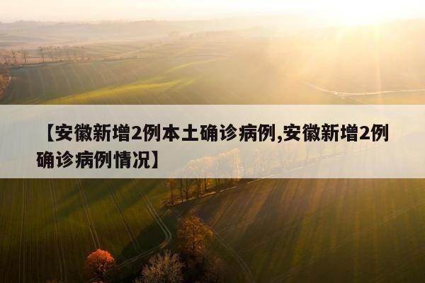 【安徽新增2例本土确诊病例,安徽新增2例确诊病例情况】