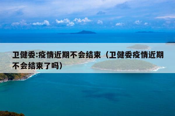 卫健委:疫情近期不会结束（卫健委疫情近期不会结束了吗）