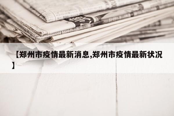 【郑州市疫情最新消息,郑州市疫情最新状况】