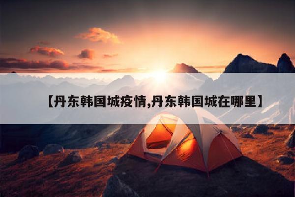 【丹东韩国城疫情,丹东韩国城在哪里】