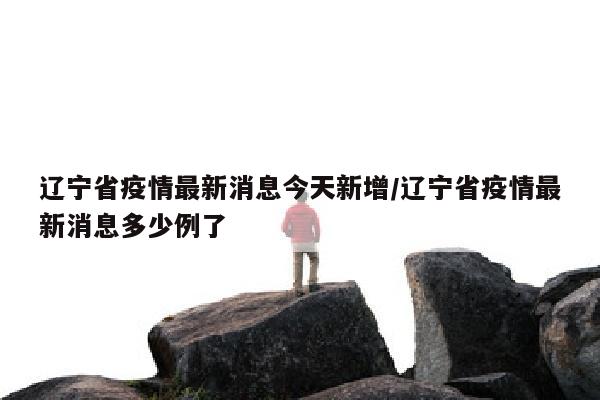 辽宁省疫情最新消息今天新增/辽宁省疫情最新消息多少例了