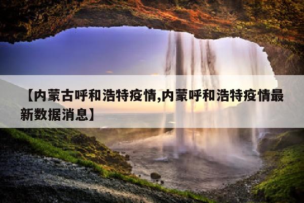 【内蒙古呼和浩特疫情,内蒙呼和浩特疫情最新数据消息】