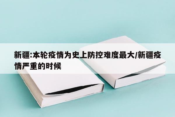 新疆:本轮疫情为史上防控难度最大/新疆疫情严重的时候
