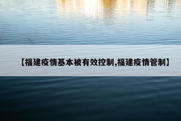 【福建疫情基本被有效控制,福建疫情管制】