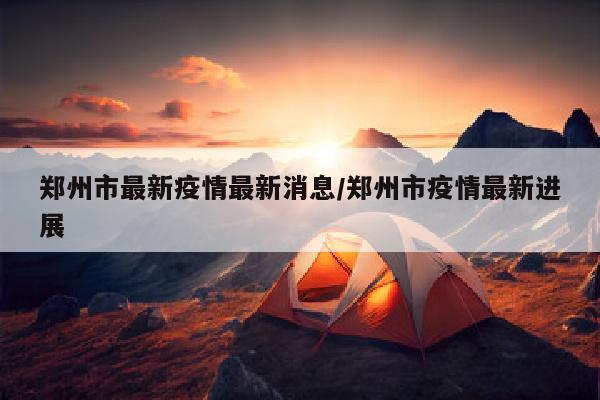 郑州市最新疫情最新消息/郑州市疫情最新进展