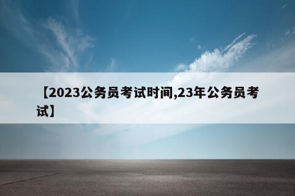 【2023公务员考试时间,23年公务员考试】