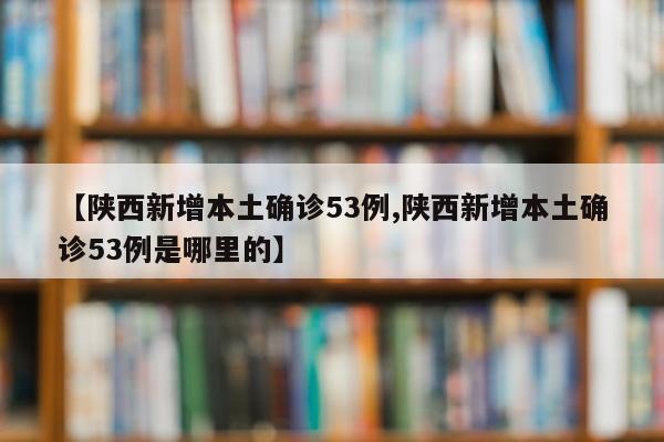 【陕西新增本土确诊53例,陕西新增本土确诊53例是哪里的】