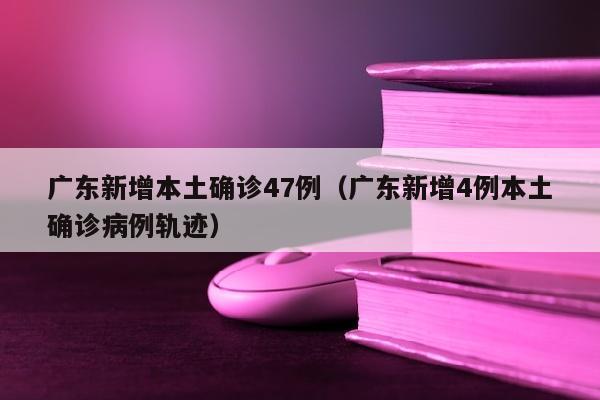 广东新增本土确诊47例（广东新增4例本土确诊病例轨迹）