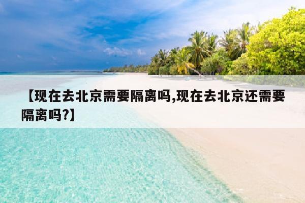 【现在去北京需要隔离吗,现在去北京还需要隔离吗?】