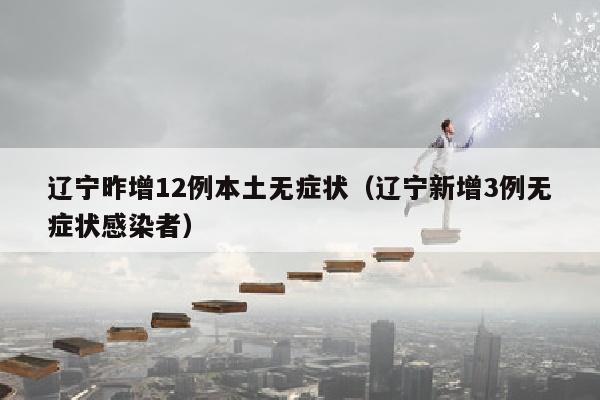 辽宁昨增12例本土无症状(辽宁新增3例无症状感染者)