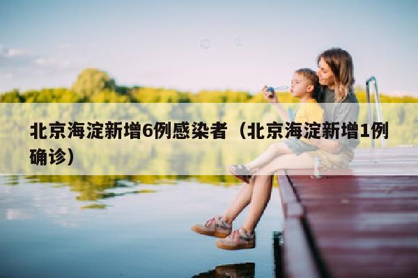 北京海淀新增6例感染者（北京海淀新增1例确诊）