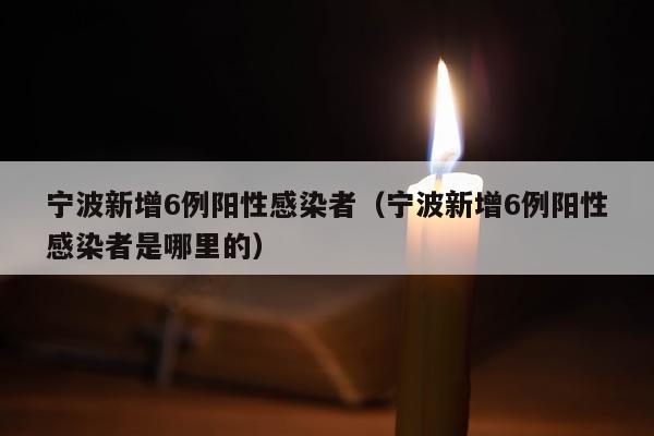 宁波新增6例阳性感染者（宁波新增6例阳性感染者是哪里的）