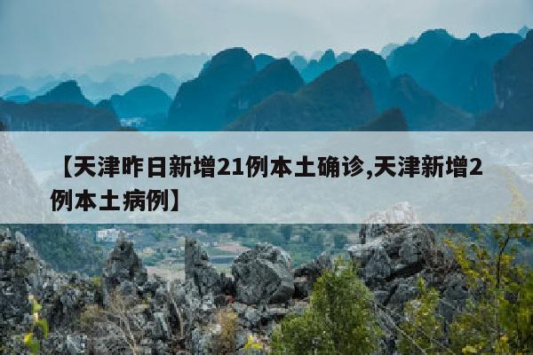 【天津昨日新增21例本土确诊,天津新增2例本土病例】