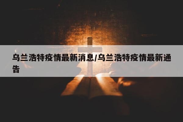 乌兰浩特疫情最新消息/乌兰浩特疫情最新通告