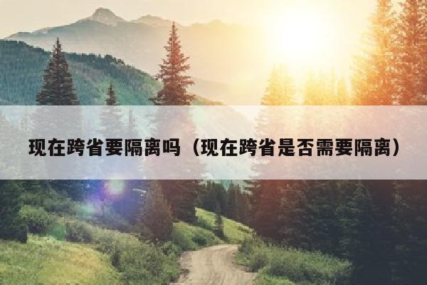 现在跨省要隔离吗（现在跨省是否需要隔离）