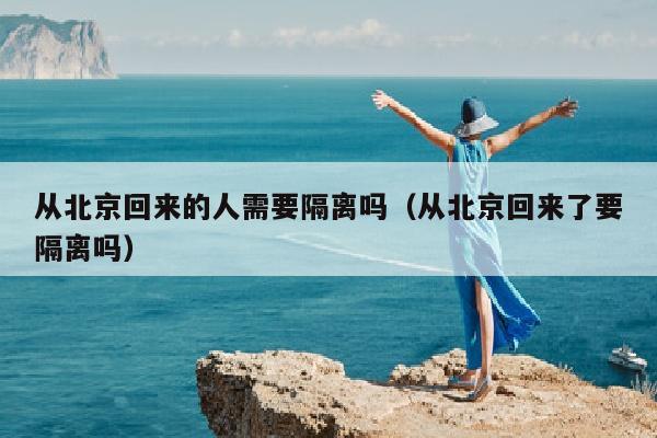 从北京回来的人需要隔离吗（从北京回来了要隔离吗）