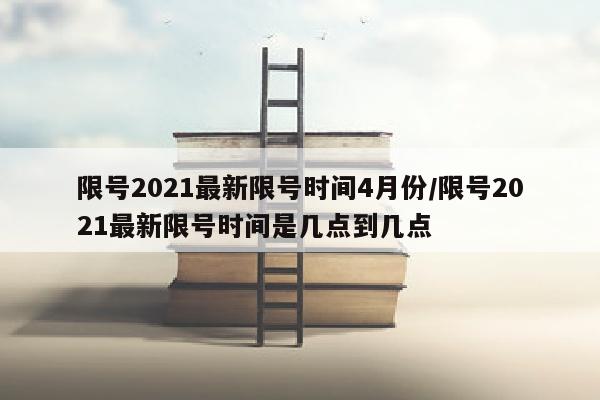限号2021最新限号时间4月份/限号2021最新限号时间是几点到几点