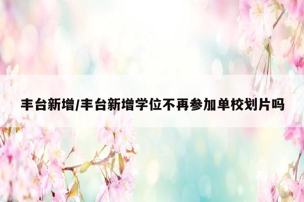丰台新增/丰台新增学位不再参加单校划片吗