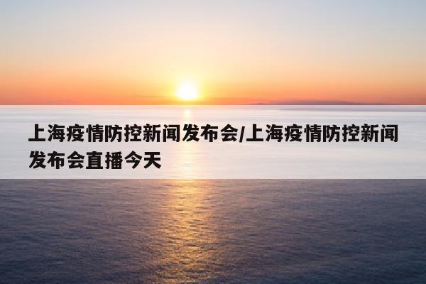 上海疫情防控新闻发布会/上海疫情防控新闻发布会直播今天