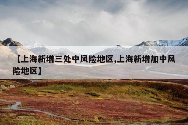 【上海新增三处中风险地区,上海新增加中风险地区】
