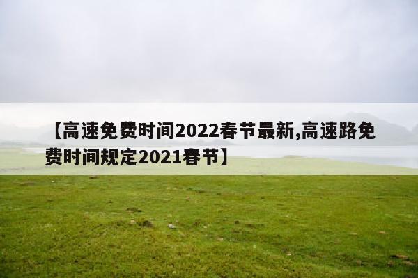 【高速免费时间2022春节最新,高速路免费时间规定2021春节】