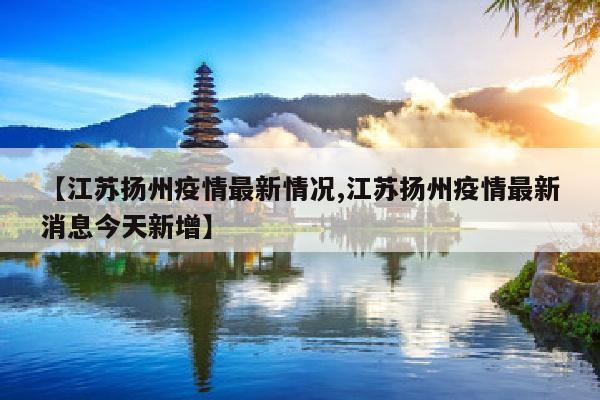【江苏扬州疫情最新情况,江苏扬州疫情最新消息今天新增】