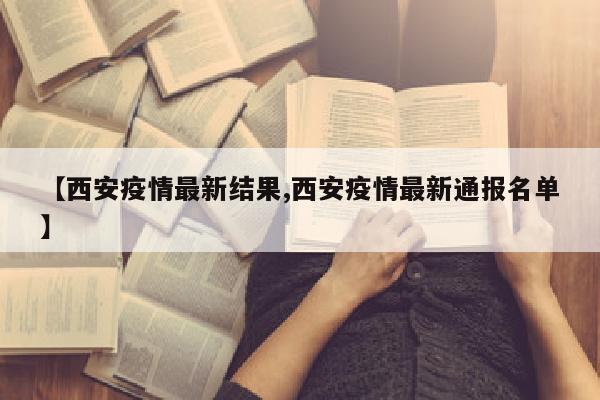 【西安疫情最新结果,西安疫情最新通报名单】