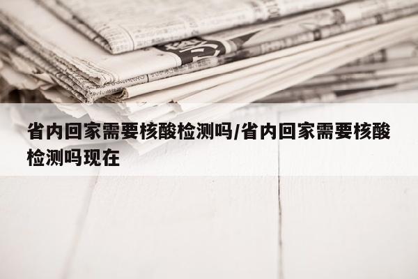 省内回家需要核酸检测吗/省内回家需要核酸检测吗现在