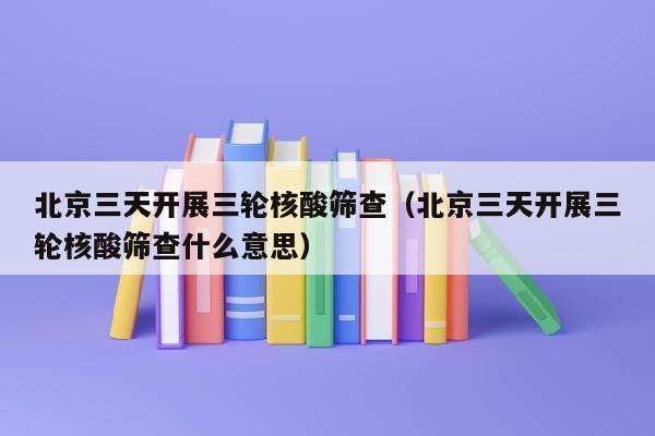 北京三天开展三轮核酸筛查（北京三天开展三轮核酸筛查什么意思）