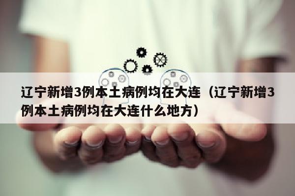辽宁新增3例本土病例均在大连（辽宁新增3例本土病例均在大连什么地方）