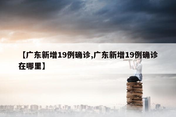【广东新增19例确诊,广东新增19例确诊在哪里】