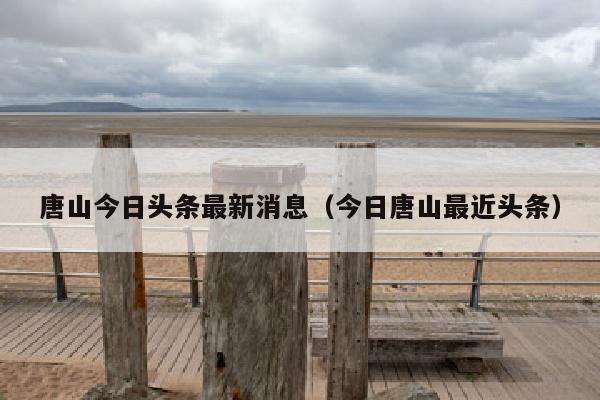 唐山今日头条最新消息（今日唐山最近头条）