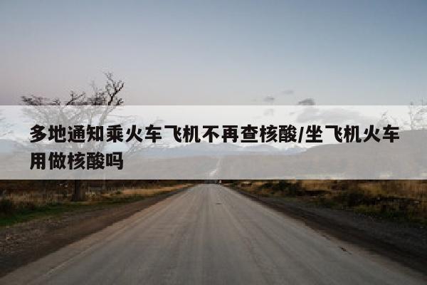 多地通知乘火车飞机不再查核酸/坐飞机火车用做核酸吗
