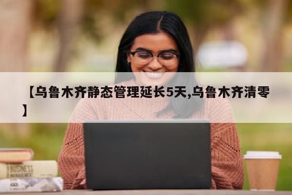 【乌鲁木齐静态管理延长5天,乌鲁木齐清零】