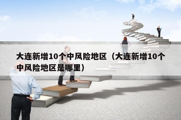 大连新增10个中风险地区（大连新增10个中风险地区是哪里）
