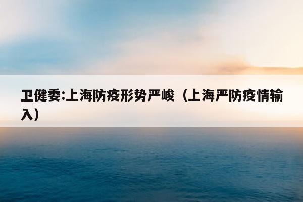 卫健委:上海防疫形势严峻（上海严防疫情输入）