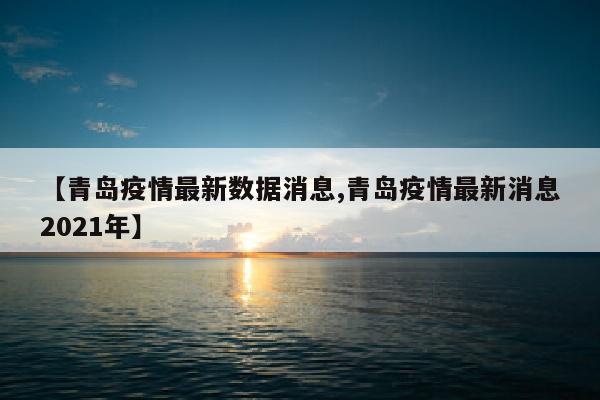 【青岛疫情最新数据消息,青岛疫情最新消息2021年】