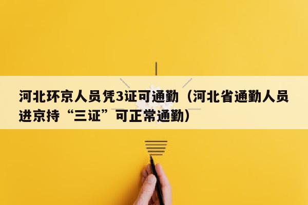 河北环京人员凭3证可通勤（河北省通勤人员进京持“三证”可正常通勤）