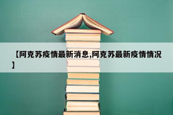【阿克苏疫情最新消息,阿克苏最新疫情情况】