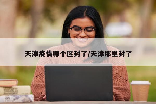 天津疫情哪个区封了/天津那里封了