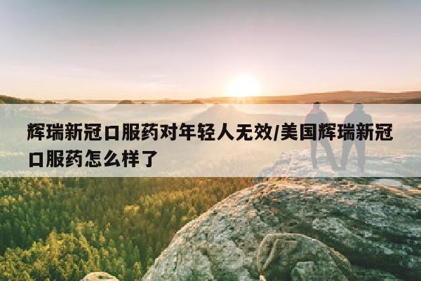 辉瑞新冠口服药对年轻人无效/美国辉瑞新冠口服药怎么样了