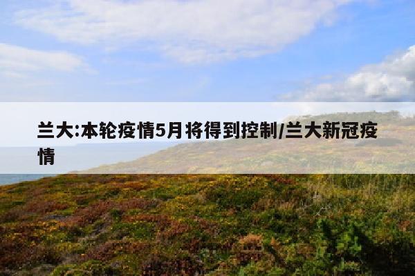 兰大:本轮疫情5月将得到控制/兰大新冠疫情