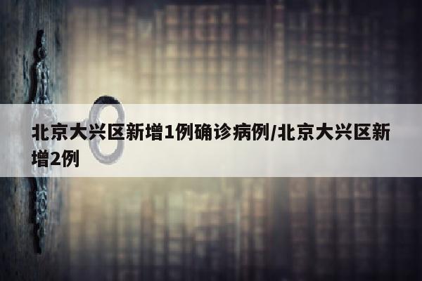 北京大兴区新增1例确诊病例/北京大兴区新增2例