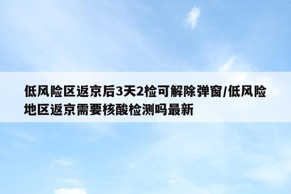 低风险区返京后3天2检可解除弹窗/低风险地区返京需要核酸检测吗最新